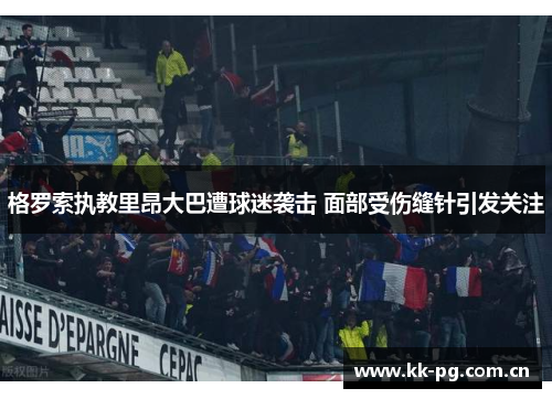 格罗索执教里昂大巴遭球迷袭击 面部受伤缝针引发关注